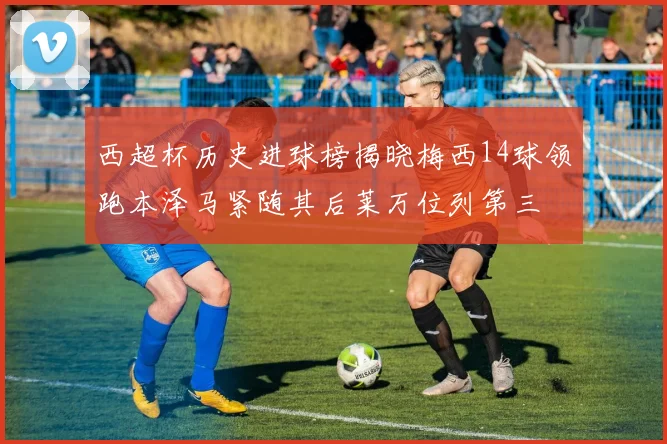西超杯历史进球榜揭晓梅西14球领跑本泽马紧随其后莱万位列第三