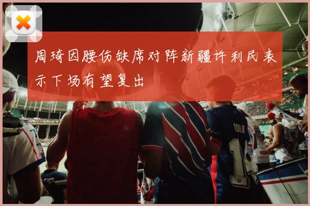 周琦因腰伤缺席对阵新疆许利民表示下场有望复出
