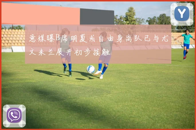 意媒曝B席明夏或自由身离队已与尤文米兰展开初步接触