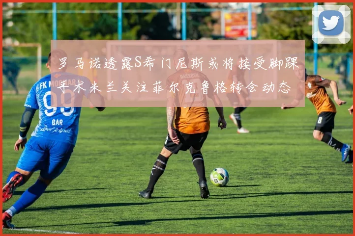 罗马诺透露S希门尼斯或将接受脚踝手术米兰关注菲尔克鲁格转会动态