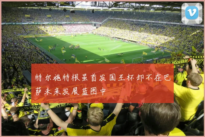 特尔施特根虽首发国王杯却不在巴萨未来发展蓝图中