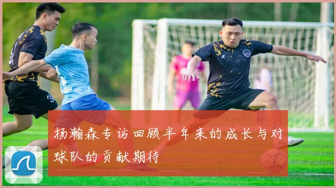 杨瀚森专访回顾半年来的成长与对球队的贡献期待