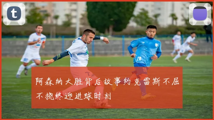 阿森纳大胜背后故事约克雷斯不屈不挠终迎进球时刻