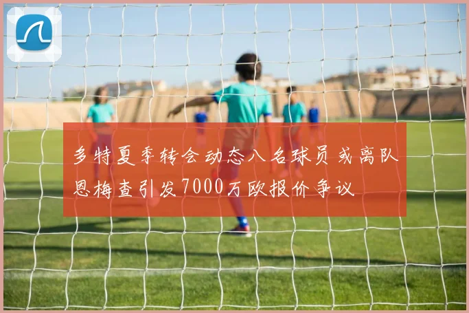 多特夏季转会动态八名球员或离队恩梅查引发7000万欧报价争议