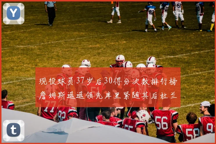 现役球员37岁后30得分次数排行榜詹姆斯遥遥领先库里紧随其后杜兰特位列第三