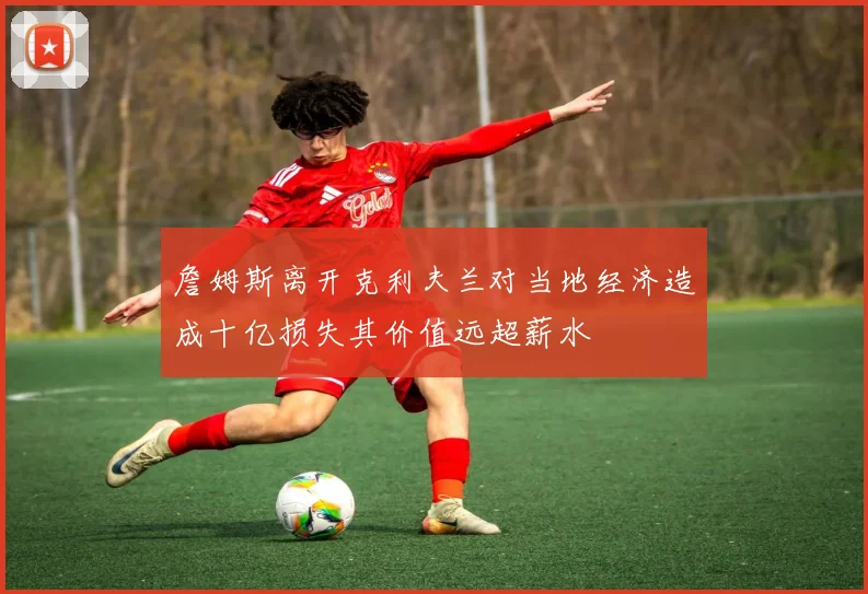 詹姆斯离开克利夫兰对当地经济造成十亿损失其价值远超薪水