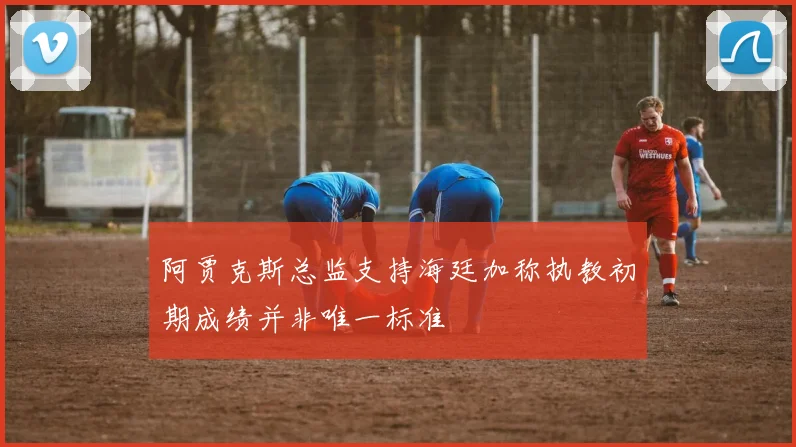 阿贾克斯总监支持海廷加称执教初期成绩并非唯一标准