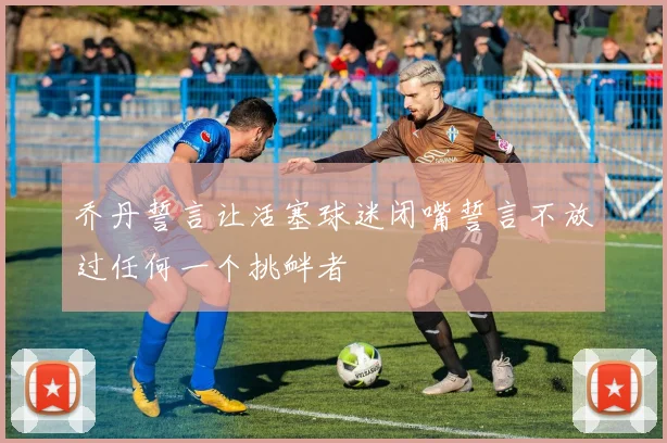 乔丹誓言让活塞球迷闭嘴誓言不放过任何一个挑衅者