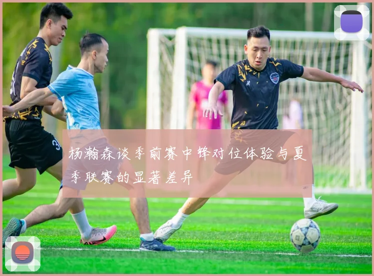 杨瀚森谈季前赛中锋对位体验与夏季联赛的显著差异