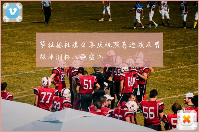 萨拉赫社媒分享庆祝照喜迎埃及晋级非洲杯八强盛况