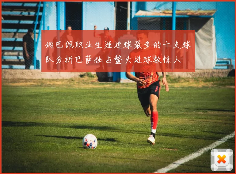 姆巴佩职业生涯进球最多的十支球队分析巴萨独占鳌头进球数惊人