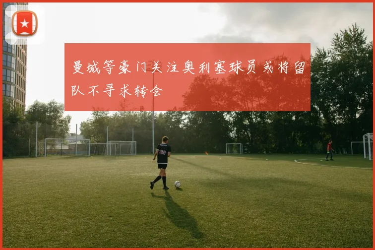 曼城等豪门关注奥利塞球员或将留队不寻求转会