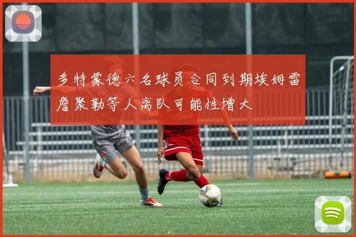 多特蒙德六名球员合同到期埃姆雷詹聚勒等人离队可能性增大