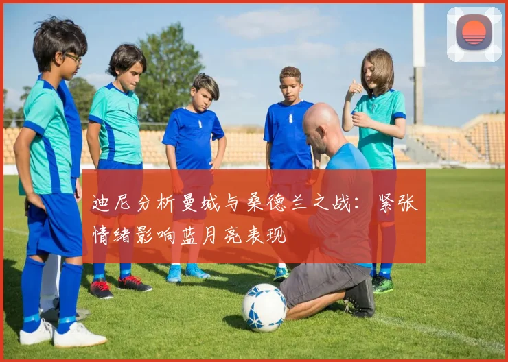 迪尼分析曼城与桑德兰之战：紧张情绪影响蓝月亮表现