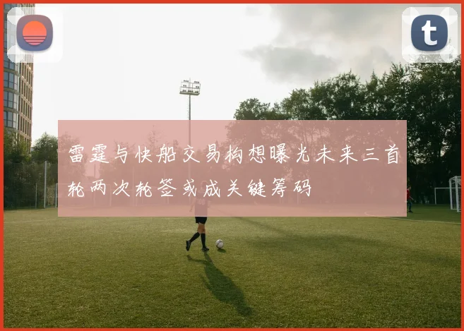雷霆与快船交易构想曝光未来三首轮两次轮签或成关键筹码