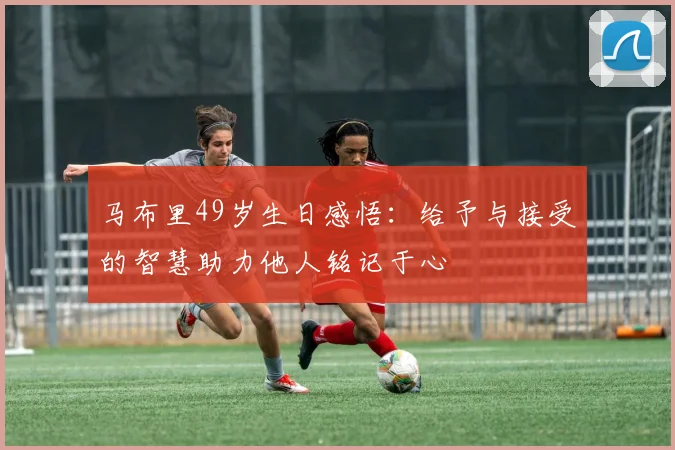 马布里49岁生日感悟：给予与接受的智慧助力他人铭记于心