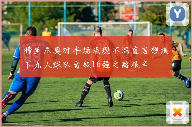 穆里尼奥对半场表现不满直言想换下九人球队晋级16强之路艰辛
