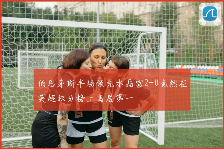 伯恩茅斯半场领先水晶宫2-0竟然在英超积分榜上高居第一