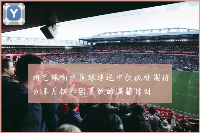 姆巴佩向中国球迷送中秋祝福期待分享月饼和团圆饭的温馨时刻