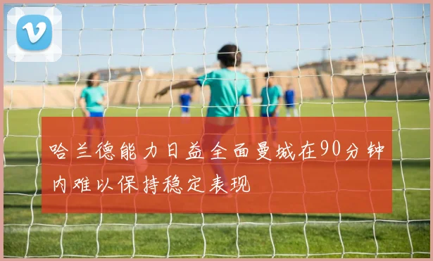 哈兰德能力日益全面曼城在90分钟内难以保持稳定表现