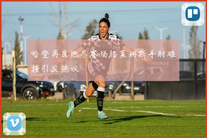 哈登再度燃尽赛场格莱姆斯手肘碰撞引发热议