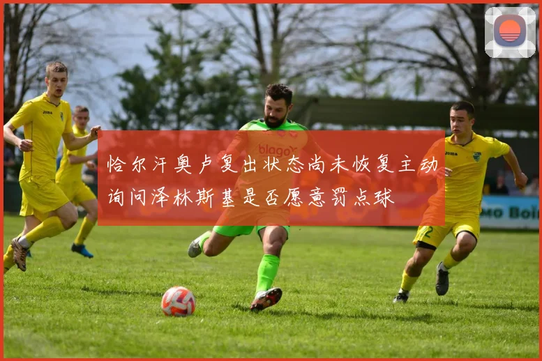 恰尔汗奥卢复出状态尚未恢复主动询问泽林斯基是否愿意罚点球