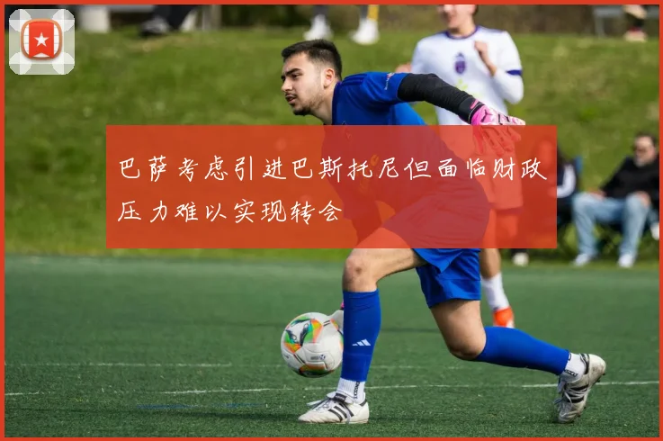 巴萨考虑引进巴斯托尼但面临财政压力难以实现转会