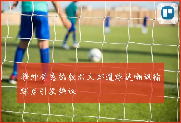 穆帅有意执教尤文却遭球迷嘲讽输球后引发热议