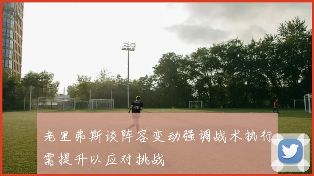 老里弗斯谈阵容变动强调战术执行需提升以应对挑战