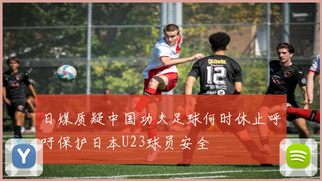 日媒质疑中国功夫足球何时休止呼吁保护日本U23球员安全