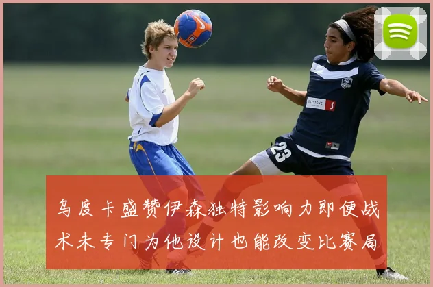 乌度卡盛赞伊森独特影响力即便战术未专门为他设计也能改变比赛局势