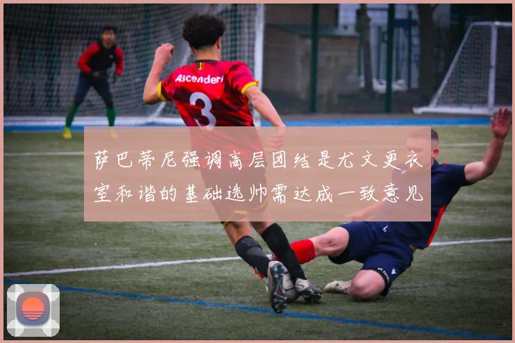 萨巴蒂尼强调高层团结是尤文更衣室和谐的基础选帅需达成一致意见