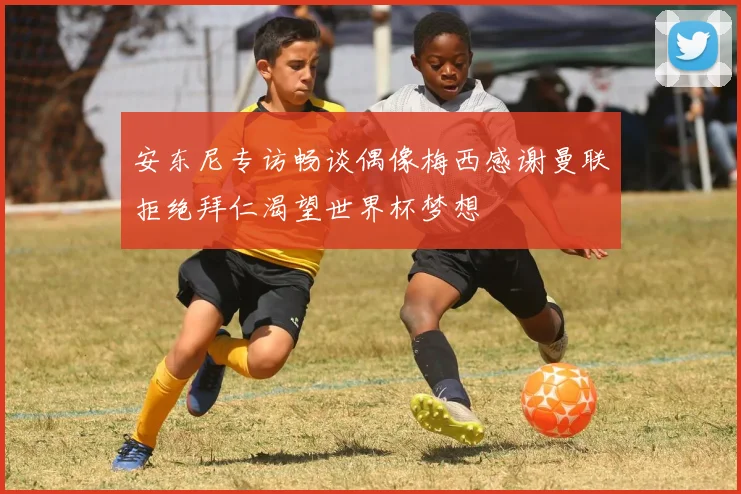 安东尼专访畅谈偶像梅西感谢曼联拒绝拜仁渴望世界杯梦想