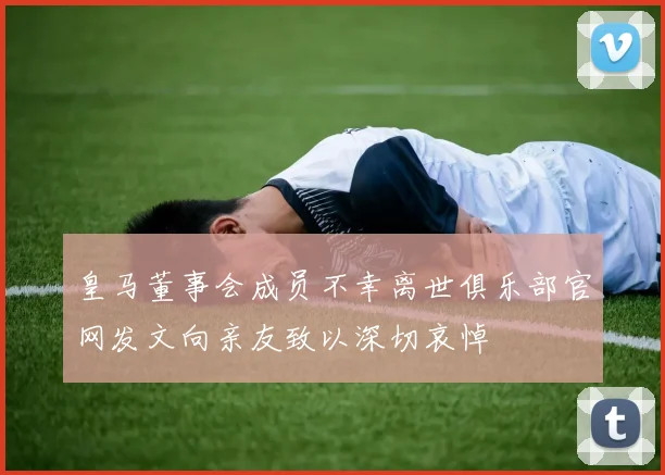 皇马董事会成员不幸离世俱乐部官网发文向亲友致以深切哀悼