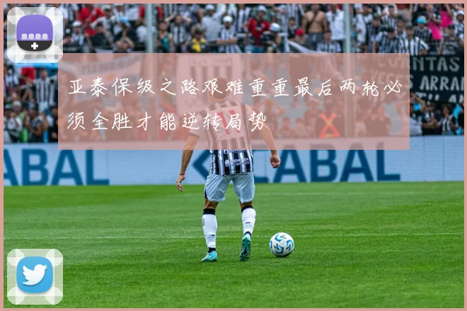 亚泰保级之路艰难重重最后两轮必须全胜才能逆转局势