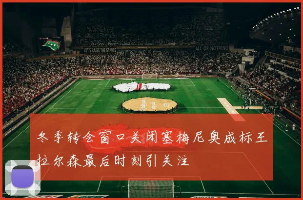 冬季转会窗口关闭塞梅尼奥成标王拉尔森最后时刻引关注
