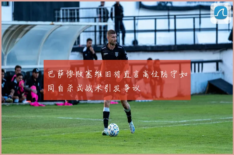 巴萨惨败塞维旧将直言高位防守如同自杀式战术引发争议