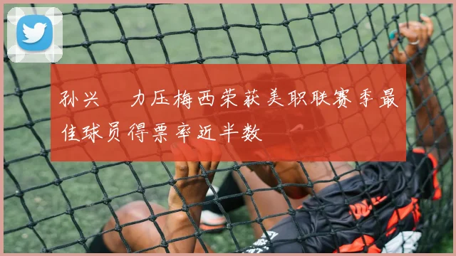 孙兴慜力压梅西荣获美职联赛季最佳球员得票率近半数