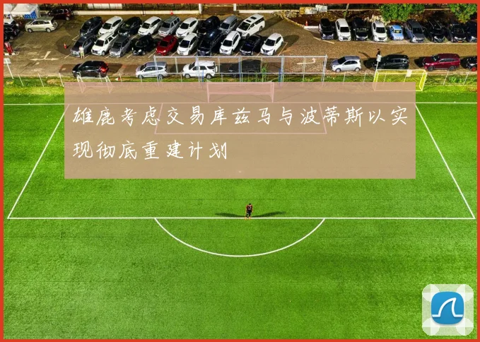雄鹿考虑交易库兹马与波蒂斯以实现彻底重建计划