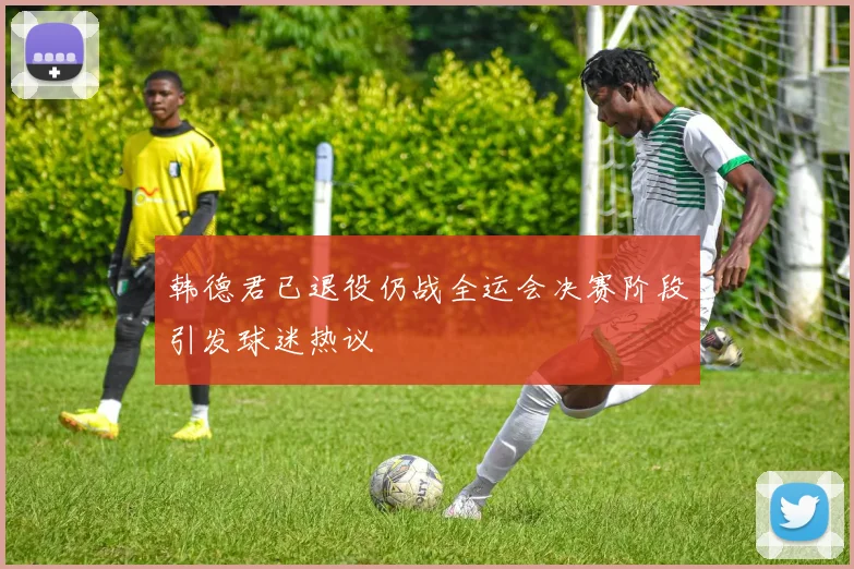 韩德君已退役仍战全运会决赛阶段引发球迷热议