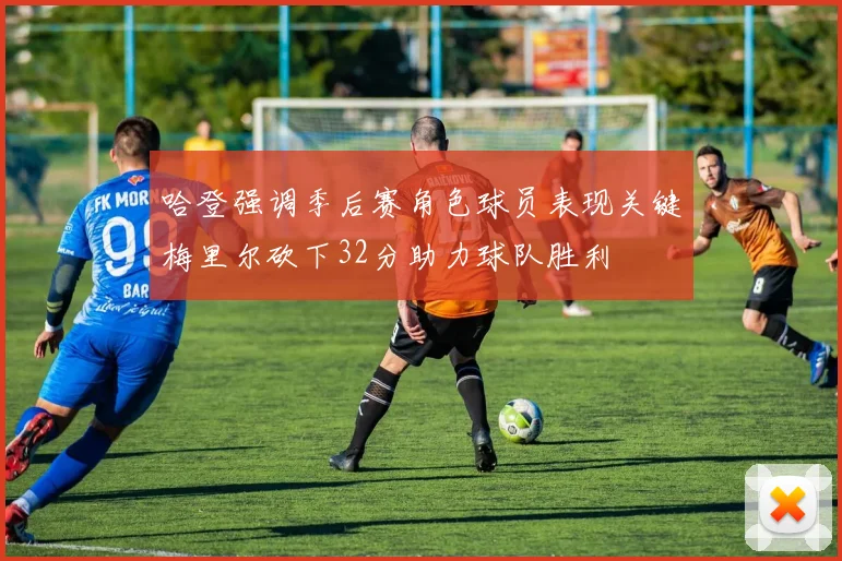 哈登强调季后赛角色球员表现关键梅里尔砍下32分助力球队胜利